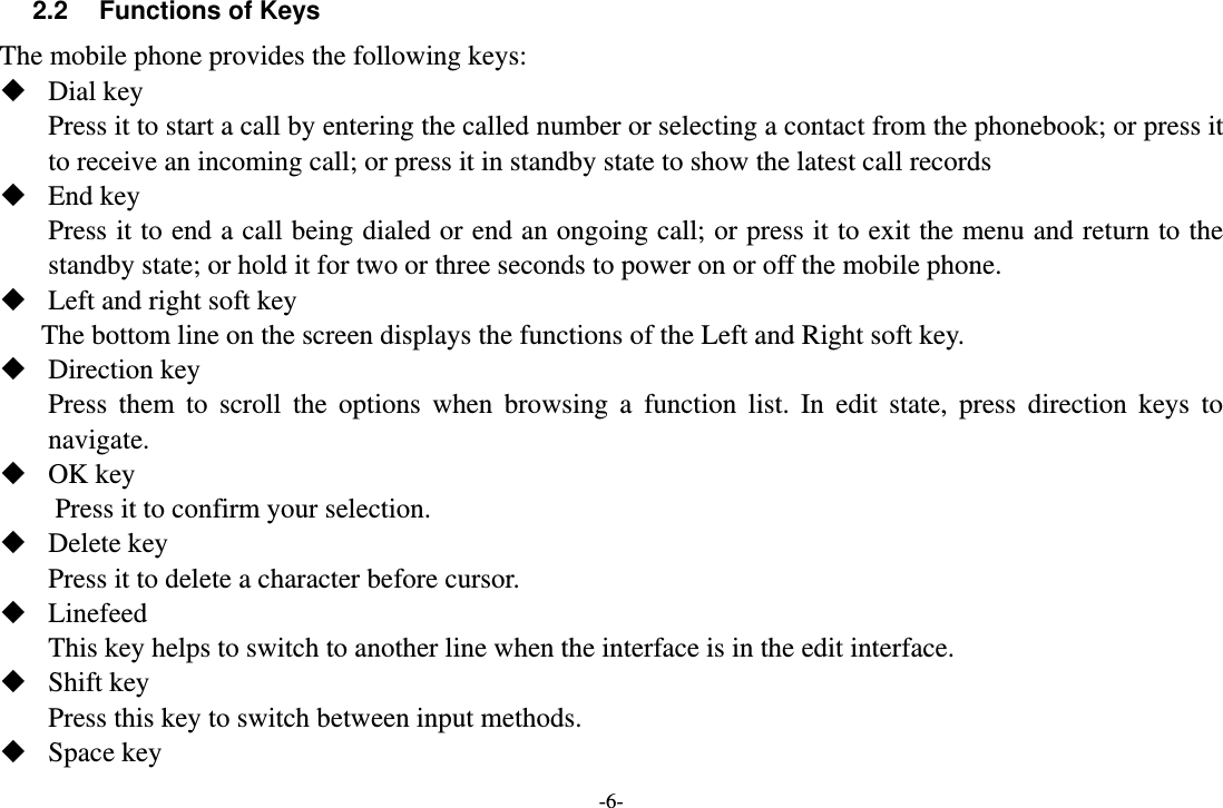-6- 2.2  Functions of Keys The mobile phone provides the following keys:  Dial key Press it to start a call by entering the called number or selecting a contact from the phonebook; or press it to receive an incoming call; or press it in standby state to show the latest call records  End key Press it to end a call being dialed or end an ongoing call; or press it to exit the menu and return to the standby state; or hold it for two or three seconds to power on or off the mobile phone.  Left and right soft key The bottom line on the screen displays the functions of the Left and Right soft key.  Direction key Press them to scroll the options when browsing a function list. In edit state, press direction keys to navigate.   OK key Press it to confirm your selection.  Delete key Press it to delete a character before cursor.  Linefeed This key helps to switch to another line when the interface is in the edit interface.  Shift key Press this key to switch between input methods.  Space key 
