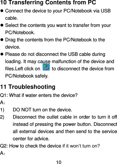   10    10 Transferring Contents from PC  Connect the device to your PC/Notebook via USB cable.  Select the contents you want to transfer from your PC/Notebook.  Drag the contents from the PC/Notebook to the device.  Please do not disconnect the USB cable during loading. It may cause malfunction of the device and files.Left click on    to disconnect the device from PC/Notebook safely. 11 Troubleshooting Q1: What if water enters the device? A： 1)  DO NOT turn on the device. 2)  Disconnect the outlet cable in order to turn it off instead of pressing the power button. Disconnect all external devices and then send to the service center for advice. Q2: How to check the device if it won’t turn on? A： 