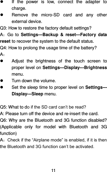   11   If  the  power  is  low,  connect  the  adapter  to charge.   Remove  the  micro-SD  card  and  any  other external device. Q3: How to restore the factory default settings? A：Go  to  Settings---Backup  &amp;  reset---Factory  data reset to recover the system to the default status. Q4: How to prolong the usage time of the battery? A：   Adjust  the  brightness  of  the  touch  screen  to proper level on Settings---Display---Brightness menu.   Turn down the volume.   Set the sleep time to proper level on Settings--- Display---Sleep menu.  Q5: What to do if the SD card can’t be read? A: Please turn off the device and re-insert the card. Q6: Why are the Bluetooth and 3G function disabled? (Applicable  only  for  model  with  Bluetooth  and  3G function)   A：Check if the “Airplane mode” is enabled, if it is then the Bluetooth and 3G function can’t be activated.   