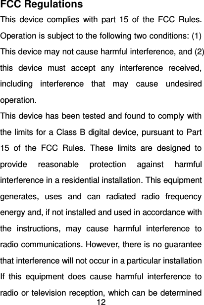   12  FCC Regulations This  device  complies  with  part  15  of  the  FCC  Rules. Operation is subject to the following two conditions: (1) This device may not cause harmful interference, and (2) this  device  must  accept  any  interference  received, including  interference  that  may  cause  undesired operation. This device has been tested and found to comply with the limits for a Class B digital device, pursuant to Part 15  of  the  FCC  Rules.  These  limits  are  designed  to provide  reasonable  protection  against  harmful interference in a residential installation. This equipment generates,  uses  and  can  radiated  radio  frequency energy and, if not installed and used in accordance with the  instructions,  may  cause  harmful  interference  to radio communications. However, there is no guarantee that interference will not occur in a particular installation If  this  equipment  does  cause  harmful  interference  to radio or television reception, which can be determined 