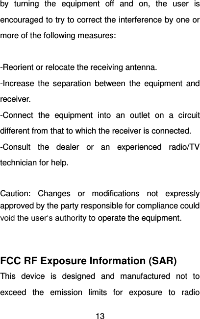   13 by  turning  the  equipment  off  and  on,  the  user  is encouraged to try to correct the interference by one or more of the following measures:  -Reorient or relocate the receiving antenna. -Increase  the  separation  between  the  equipment  and receiver. -Connect  the  equipment  into  an  outlet  on  a  circuit different from that to which the receiver is connected. -Consult  the  dealer  or  an  experienced  radio/TV technician for help.  Caution:  Changes  or  modifications  not  expressly approved by the party responsible for compliance could void the user‘s authority to operate the equipment.   FCC RF Exposure Information (SAR) This  device  is  designed  and  manufactured  not  to exceed  the  emission  limits  for  exposure  to  radio 