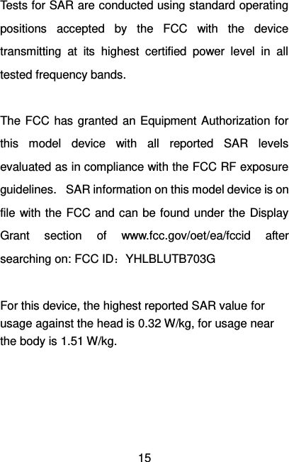   15 Tests for SAR are conducted using standard operating positions  accepted  by  the  FCC  with  the  device transmitting  at  its  highest  certified  power  level  in  all tested frequency bands.  The FCC  has granted an Equipment  Authorization  for this  model  device  with  all  reported  SAR  levels evaluated as in compliance with the FCC RF exposure guidelines.   SAR information on this model device is on file with the FCC and can be found under the  Display Grant  section  of  www.fcc.gov/oet/ea/fccid  after searching on: FCC ID：YHLBLUTB703G  For this device, the highest reported SAR value for usage against the head is 0.32 W/kg, for usage near the body is 1.51 W/kg. 