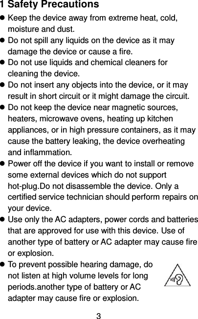   3 1 Safety Precautions  Keep the device away from extreme heat, cold, moisture and dust.  Do not spill any liquids on the device as it may damage the device or cause a fire.  Do not use liquids and chemical cleaners for cleaning the device.  Do not insert any objects into the device, or it may result in short circuit or it might damage the circuit.  Do not keep the device near magnetic sources, heaters, microwave ovens, heating up kitchen appliances, or in high pressure containers, as it may cause the battery leaking, the device overheating and inflammation.  Power off the device if you want to install or remove some external devices which do not support hot-plug.Do not disassemble the device. Only a certified service technician should perform repairs on your device.  Use only the AC adapters, power cords and batteries that are approved for use with this device. Use of another type of battery or AC adapter may cause fire or explosion.  To prevent possible hearing damage, do not listen at high volume levels for long periods.another type of battery or AC adapter may cause fire or explosion. 