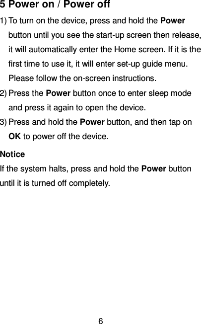   6 5 Power on / Power off 1) To turn on the device, press and hold the Power button until you see the start-up screen then release, it will automatically enter the Home screen. If it is the first time to use it, it will enter set-up guide menu. Please follow the on-screen instructions. 2) Press the Power button once to enter sleep mode and press it again to open the device. 3) Press and hold the Power button, and then tap on OK to power off the device. Notice If the system halts, press and hold the Power button until it is turned off completely.       