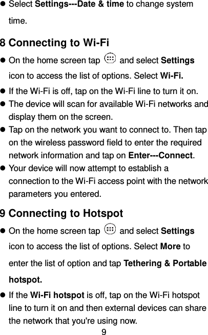   9  Select Settings---Date &amp; time to change system time. 8 Connecting to Wi-Fi  On the home screen tap    and select Settings icon to access the list of options. Select Wi-Fi.  If the Wi-Fi is off, tap on the Wi-Fi line to turn it on.  The device will scan for available Wi-Fi networks and display them on the screen.  Tap on the network you want to connect to. Then tap on the wireless password field to enter the required network information and tap on Enter---Connect.  Your device will now attempt to establish a connection to the Wi-Fi access point with the network parameters you entered. 9 Connecting to Hotspot  On the home screen tap    and select Settings icon to access the list of options. Select More to enter the list of option and tap Tethering &amp; Portable hotspot.  If the Wi-Fi hotspot is off, tap on the Wi-Fi hotspot line to turn it on and then external devices can share the network that you&apos;re using now. 
