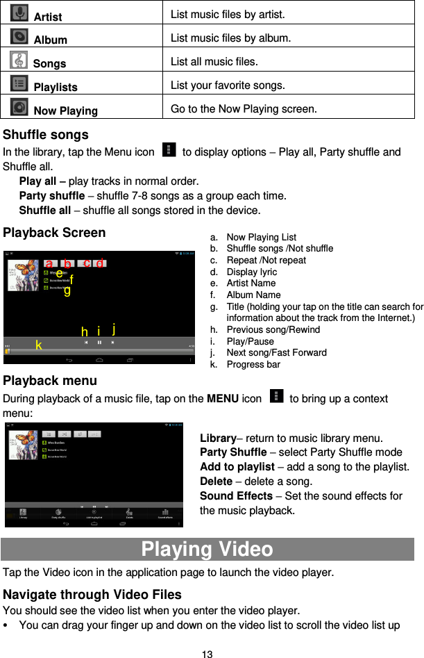  13   Artist List music files by artist.   Album List music files by album.  Songs List all music files.   Playlists List your favorite songs.     Now Playing Go to the Now Playing screen. Shuffle songs In the library, tap the Menu icon    to display options – Play all, Party shuffle and Shuffle all.   Play all – play tracks in normal order. Party shuffle – shuffle 7-8 songs as a group each time.   Shuffle all – shuffle all songs stored in the device.   Playback Screen         Playback menu   During playback of a music file, tap on the MENU icon    to bring up a context menu:          Playing Video Tap the Video icon in the application page to launch the video player.   Navigate through Video Files You should see the video list when you enter the video player.    You can drag your finger up and down on the video list to scroll the video list up a.  Now Playing List b.  Shuffle songs /Not shuffle c.  Repeat /Not repeat d.  Display lyric e.  Artist Name f.  Album Name g.  Title (holding your tap on the title can search for information about the track from the Internet.) h.  Previous song/Rewind i.  Play/Pause j.  Next song/Fast Forward k.  Progress bar Library– return to music library menu. Party Shuffle – select Party Shuffle mode Add to playlist – add a song to the playlist.   Delete – delete a song. Sound Effects – Set the sound effects for the music playback.   f a b c d e g h i j k 