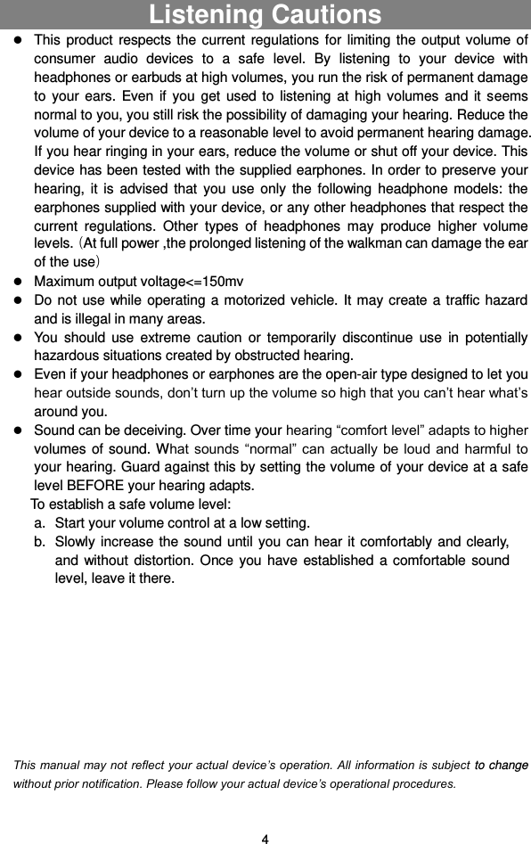  4 Listening Cautions                                  This  product  respects  the  current  regulations  for  limiting  the  output volume  of consumer  audio  devices  to  a  safe  level.  By  listening  to  your  device  with headphones or earbuds at high volumes, you run the risk of permanent damage to  your  ears.  Even  if  you  get  used  to  listening  at  high  volumes  and  it  seems normal to you, you still risk the possibility of damaging your hearing. Reduce the volume of your device to a reasonable level to avoid permanent hearing damage. If you hear ringing in your ears, reduce the volume or shut off your device. This device has been tested with the supplied earphones. In order to preserve your hearing,  it  is  advised  that  you  use  only  the  following  headphone  models:  the earphones supplied with your device, or any other headphones that respect the current  regulations.  Other  types  of  headphones  may  produce  higher  volume levels.ాAt full power ,the prolonged listening of the walkman can damage the ear of the useి  Maximum output voltage&lt;=150mv  Do not  use while operating a  motorized vehicle. It may  create a traffic hazard and is illegal in many areas.    You  should  use  extreme  caution  or  temporarily  discontinue  use  in  potentially hazardous situations created by obstructed hearing.  Even if your headphones or earphones are the open-air type designed to let you hear outside sounds, don’t turn up the volume so high that you can’t hear what’s around you.  Sound can be deceiving. Over time your hearing “comfort level” adapts to higher volumes of sound. What sounds  “normal” can actually  be loud  and harmful to your hearing. Guard against this by setting the volume of your device at a safe level BEFORE your hearing adapts.   To establish a safe volume level: a.  Start your volume control at a low setting. b.  Slowly increase  the sound until  you can  hear it  comfortably and clearly, and  without  distortion.  Once  you  have  established  a  comfortable  sound level, leave it there.          This manual may not reflect your actual device’s operation. All information is subject to change without prior notification. Please follow your actual device’s operational procedures. 