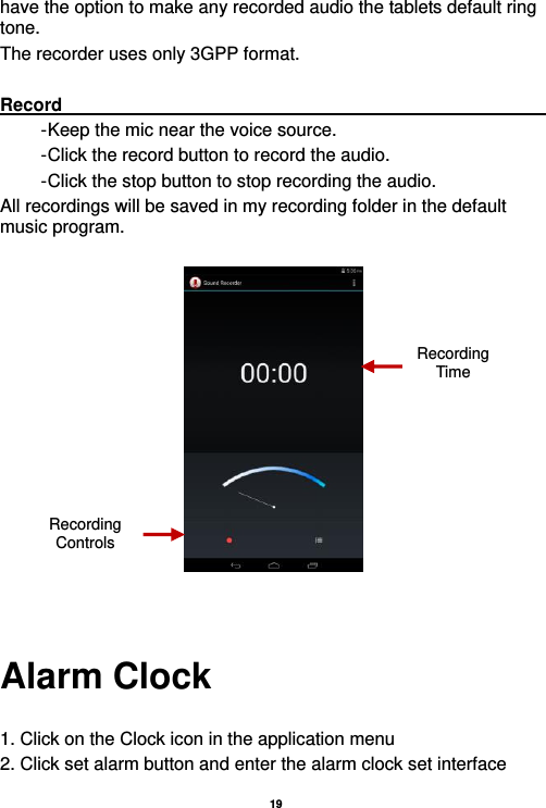   19  have the option to make any recorded audio the tablets default ring tone. The recorder uses only 3GPP format.  Record                                                                                                                         - Keep the mic near the voice source. - Click the record button to record the audio. - Click the stop button to stop recording the audio. All recordings will be saved in my recording folder in the default music program.     Alarm Clock  1. Click on the Clock icon in the application menu 2. Click set alarm button and enter the alarm clock set interface Recording Controls Recording Time 
