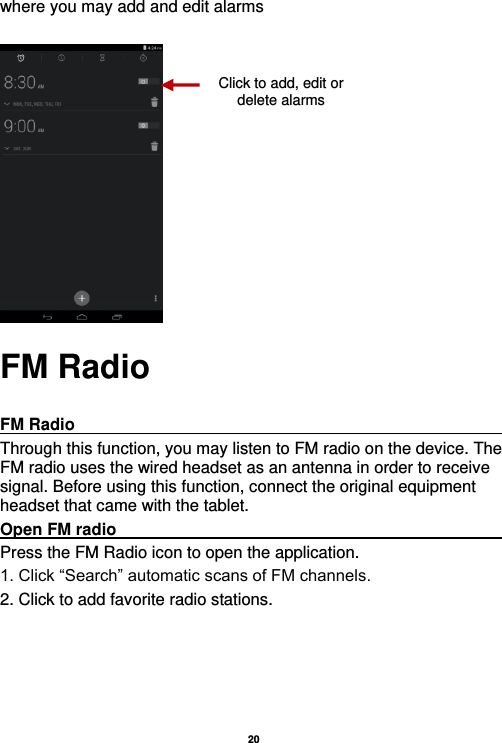   20  where you may add and edit alarms       FM Radio  FM Radio                                                                                                                     Through this function, you may listen to FM radio on the device. The FM radio uses the wired headset as an antenna in order to receive signal. Before using this function, connect the original equipment headset that came with the tablet. Open FM radio                                                                                                           Press the FM Radio icon to open the application. 1. Click “Search” automatic scans of FM channels. 2. Click to add favorite radio stations. Click to add, edit or delete alarms 