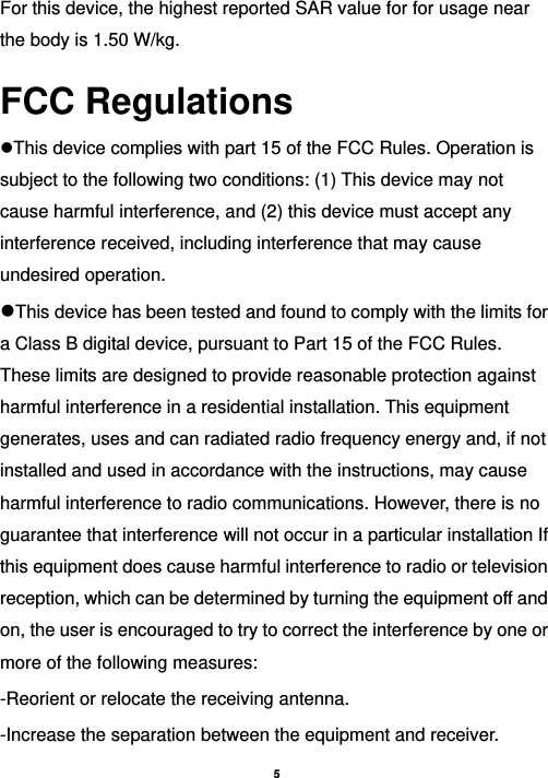    5   For this device, the highest reported SAR value for for usage near the body is 1.50 W/kg. FCC Regulations This device complies with part 15 of the FCC Rules. Operation is subject to the following two conditions: (1) This device may not cause harmful interference, and (2) this device must accept any interference received, including interference that may cause undesired operation. This device has been tested and found to comply with the limits for a Class B digital device, pursuant to Part 15 of the FCC Rules. These limits are designed to provide reasonable protection against harmful interference in a residential installation. This equipment generates, uses and can radiated radio frequency energy and, if not installed and used in accordance with the instructions, may cause harmful interference to radio communications. However, there is no guarantee that interference will not occur in a particular installation If this equipment does cause harmful interference to radio or television reception, which can be determined by turning the equipment off and on, the user is encouraged to try to correct the interference by one or more of the following measures: -Reorient or relocate the receiving antenna. -Increase the separation between the equipment and receiver. 