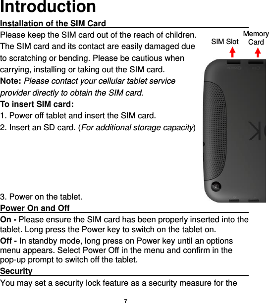    7    Introduction Installation of the SIM Card                                               Please keep the SIM card out of the reach of children. The SIM card and its contact are easily damaged due   to scratching or bending. Please be cautious when   carrying, installing or taking out the SIM card. Note: Please contact your cellular tablet service provider directly to obtain the SIM card. To insert SIM card: 1. Power off tablet and insert the SIM card.   2. Insert an SD card. (For additional storage capacity)      3. Power on the tablet. Power On and Off                                                                                                       On - Please ensure the SIM card has been properly inserted into the tablet. Long press the Power key to switch on the tablet on. Off - In standby mode, long press on Power key until an options menu appears. Select Power Off in the menu and confirm in the pop-up prompt to switch off the tablet. Security                                                                                                           You may set a security lock feature as a security measure for the SIM Slot Memory Card 