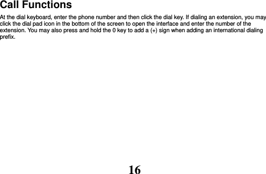 16 Call Functions                                                                                                           At the dial keyboard, enter the phone number and then click the dial key. If dialing an extension, you may click the dial pad icon in the bottom of the screen to open the interface and enter the number of the extension. You may also press and hold the 0 key to add a (+) sign when adding an international dialing prefix.  