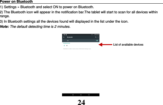 24 Power on Bluetooth                                                                                 1) Settings » Bluetooth and select ON to power on Bluetooth. 2) The Bluetooth icon will appear in the notification bar.The tablet will start to scan for all devices within range. 3) In Bluetooth settings all the devices found will displayed in the list under the icon. Note: The default detecting time is 2 minutes.          List of available devices 