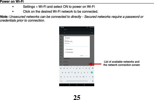 25 Power on Wi-Fi                                                                                   Settings » Wi-Fi and select ON to power on Wi-Fi   Click on the desired Wi-Fi network to be connected.                 Note: Unsecured networks can be connected to directly - Secured networks require a password or credentials prior to connection.          List of available networks and the network connection screen 