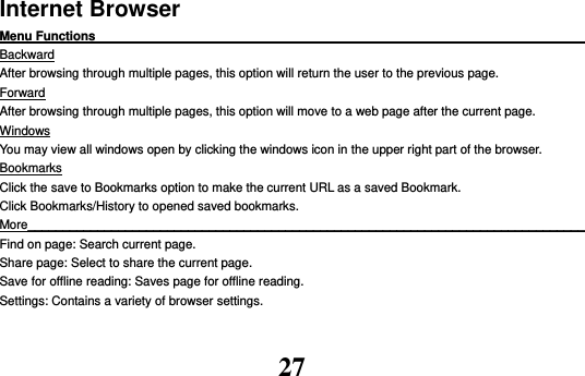 27 Internet Browser Menu Functions                                                                                                    Backward After browsing through multiple pages, this option will return the user to the previous page. Forward After browsing through multiple pages, this option will move to a web page after the current page. Windows You may view all windows open by clicking the windows icon in the upper right part of the browser. Bookmarks Click the save to Bookmarks option to make the current URL as a saved Bookmark. Click Bookmarks/History to opened saved bookmarks. More________________________________________________________________________________ Find on page: Search current page. Share page: Select to share the current page. Save for offline reading: Saves page for offline reading. Settings: Contains a variety of browser settings. 