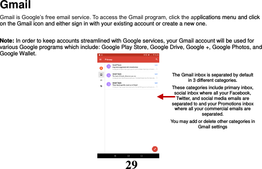 29 Gmail Gmail is Google’s free email service. To access the Gmail program, click the applications menu and click on the Gmail icon and either sign in with your existing account or create a new one.    Note: In order to keep accounts streamlined with Google services, your Gmail account will be used for various Google programs which include: Google Play Store, Google Drive, Google +, Google Photos, and Google Wallet.           The Gmail inbox is separated by default in 3 different categories. These categories include primary inbox, social inbox where all your Facebook, Twitter, and social media emails are separated to and your Promotions inbox where all your commercial emails are separated. You may add or delete other categories in Gmail settings 