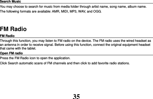 35 Search Music                                                                                                     You may choose to search for music from media folder through artist name, song name, album name.   The following formats are available: AMR, MIDI, MP3, WAV, and OGG.  FM Radio FM Radio                                                                                                Through this function, you may listen to FM radio on the device. The FM radio uses the wired headset as an antenna in order to receive signal. Before using this function, connect the original equipment headset that came with the tablet. Open FM radio                                                                                                                                                           Press the FM Radio icon to open the application. Click Search automatic scans of FM channels and then click to add favorite radio stations.     
