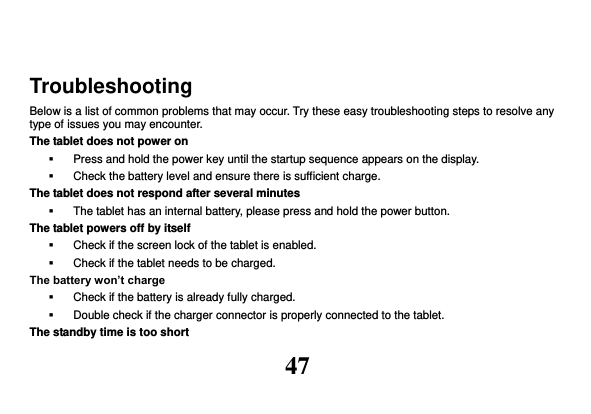 47  Troubleshooting Below is a list of common problems that may occur. Try these easy troubleshooting steps to resolve any type of issues you may encounter.   The tablet does not power on   Press and hold the power key until the startup sequence appears on the display.   Check the battery level and ensure there is sufficient charge. The tablet does not respond after several minutes   The tablet has an internal battery, please press and hold the power button. The tablet powers off by itself   Check if the screen lock of the tablet is enabled.   Check if the tablet needs to be charged. The battery won’t charge   Check if the battery is already fully charged.   Double check if the charger connector is properly connected to the tablet. The standby time is too short 
