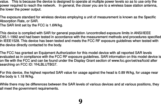 9 value.   This is because the device is designed to operate at multiple power levels so as to use only the power required to reach the network.   In general, the closer you are to a wireless base station antenna, the lower the power output.  The exposure standard for wireless devices employing a unit of measurement is known as the Specific Absorption Rate, or SAR.  The SAR limit set by the FCC is 1.6W/kg.   This device is complied with SAR for general population /uncontrolled exposure limits in ANSI/IEEE C95.1-1992 and had been tested in accordance with the measurement methods and procedures specified in IEEE1528. This device has been tested and meets the FCC RF exposure guidelines when tested with the device directly contacted to the body.    The FCC has granted an Equipment Authorization for this model device with all reported SAR levels evaluated as in compliance with the FCC RF exposure guidelines. SAR information on this model device is on file with the FCC and can be found under the Display Grant section of www.fcc.gov/oet/ea/fccid after searching on FCC ID: YHLBLUTBG7.  For this device, the highest reported SAR value for usage against the head is 0.89 W/kg, for usage near the body is 1.18 W/kg.  While there may be differences between the SAR levels of various devices and at various positions, they all meet the government requirements.  