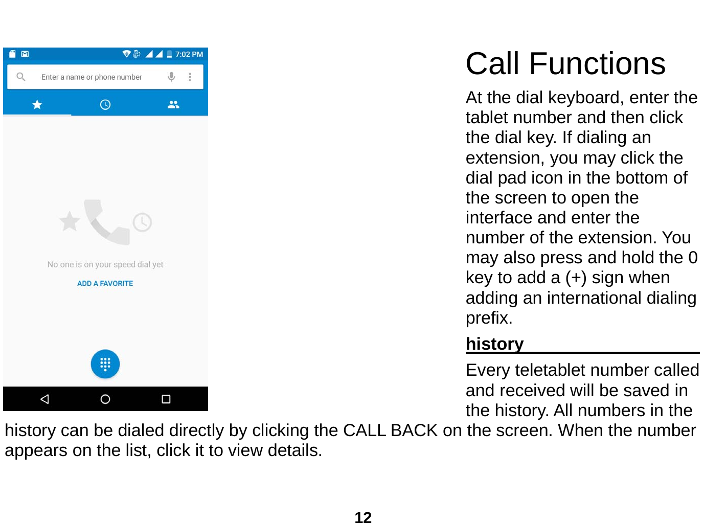  12  Call Functions          At the dial keyboard, enter the tablet number and then click the dial key. If dialing an extension, you may click the dial pad icon in the bottom of the screen to open the interface and enter the number of the extension. You may also press and hold the 0 key to add a (+) sign when adding an international dialing prefix. history                                  Every teletablet number called and received will be saved in the history. All numbers in the history can be dialed directly by clicking the CALL BACK on the screen. When the number appears on the list, click it to view details.   
