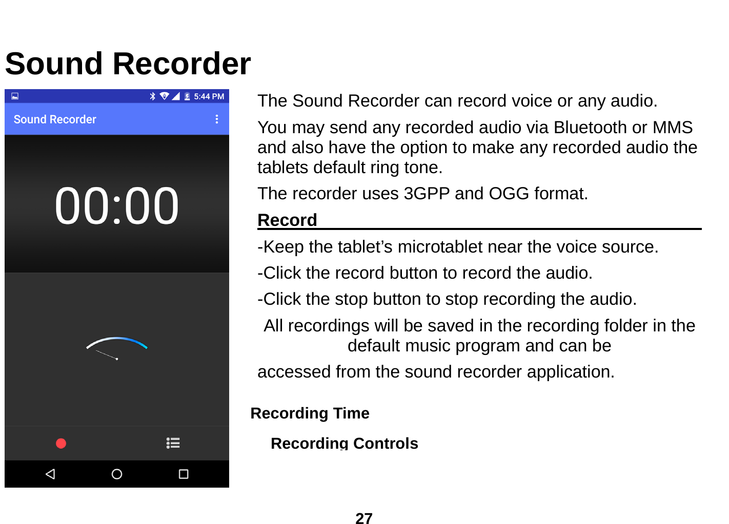  27  Sound Recorder The Sound Recorder can record voice or any audio.   You may send any recorded audio via Bluetooth or MMS and also have the option to make any recorded audio the tablets default ring tone. The recorder uses 3GPP and OGG format. Record                                                         -Keep the tablet’s microtablet near the voice source. -Click the record button to record the audio. -Click the stop button to stop recording the audio. All recordings will be saved in the recording folder in the default music program and can be   accessed from the sound recorder application.    Recording Controls Recording Time  