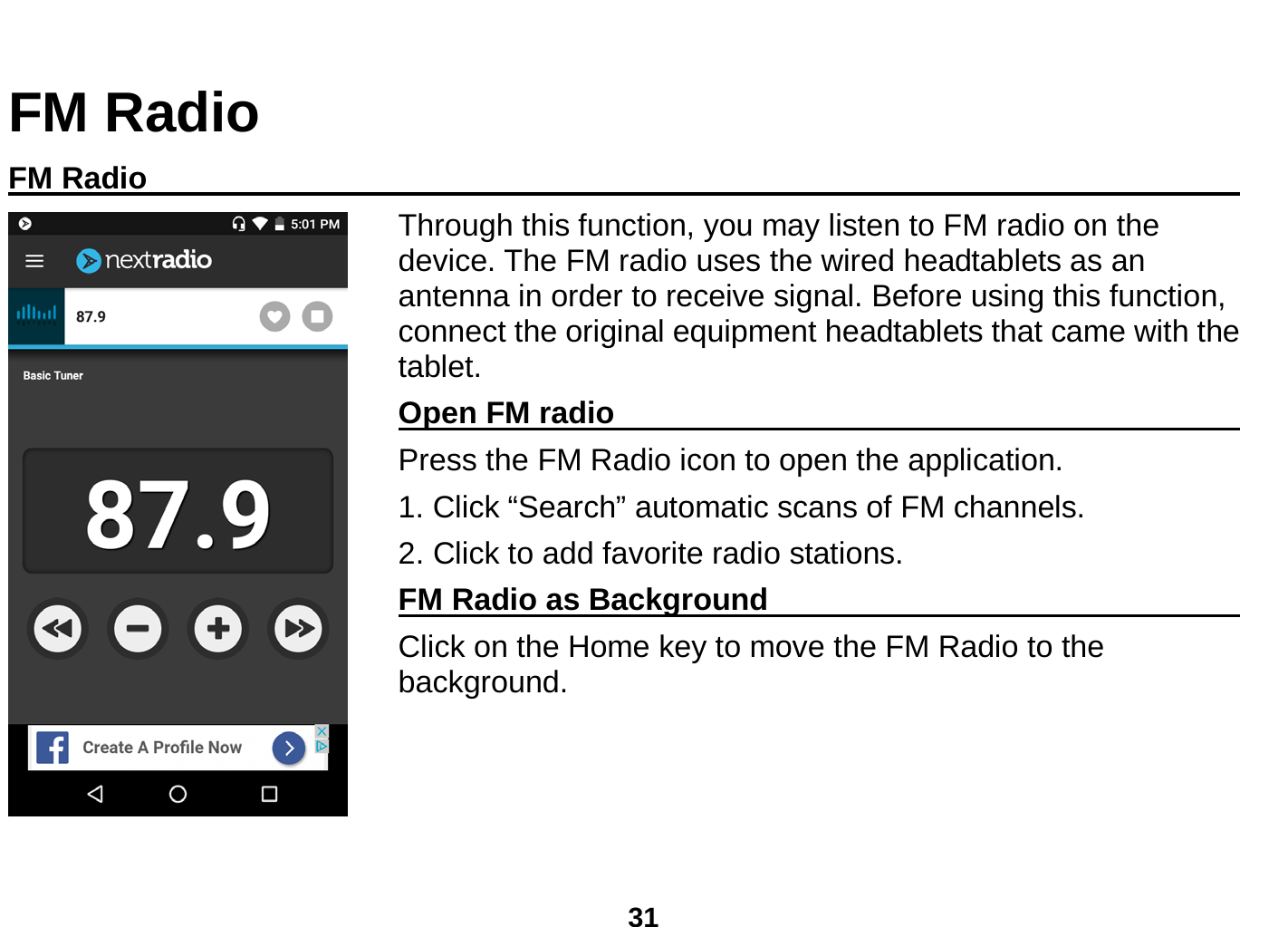  31  FM Radio FM Radio                                                                                    Through this function, you may listen to FM radio on the device. The FM radio uses the wired headtablets as an antenna in order to receive signal. Before using this function, connect the original equipment headtablets that came with the tablet. Open FM radio                                                      Press the FM Radio icon to open the application. 1. Click “Search” automatic scans of FM channels. 2. Click to add favorite radio stations. FM Radio as Background                                    Click on the Home key to move the FM Radio to the background.  