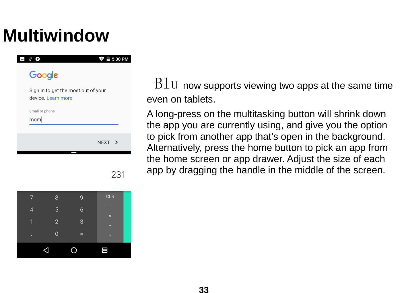  33  Multiwindow   Blu now supports viewing two apps at the same time even on tablets. A long-press on the multitasking button will shrink down the app you are currently using, and give you the option to pick from another app that’s open in the background. Alternatively, press the home button to pick an app from the home screen or app drawer. Adjust the size of each app by dragging the handle in the middle of the screen.                     