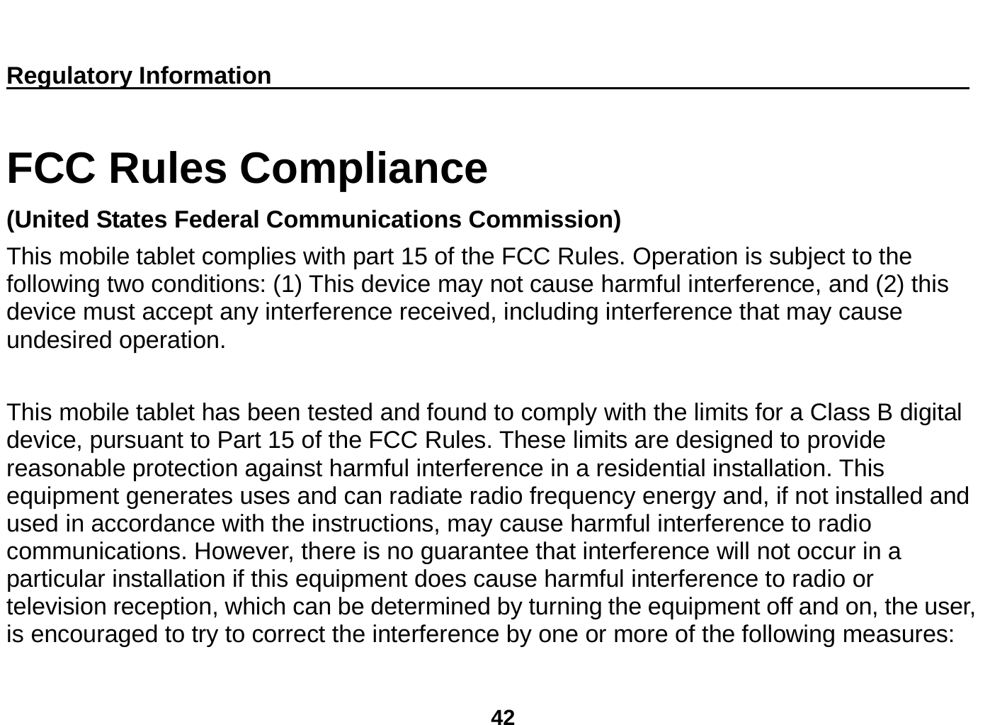  42  Regulatory Information                                                                       FCC Rules Compliance   (United States Federal Communications Commission) This mobile tablet complies with part 15 of the FCC Rules. Operation is subject to the following two conditions: (1) This device may not cause harmful interference, and (2) this device must accept any interference received, including interference that may cause undesired operation.  This mobile tablet has been tested and found to comply with the limits for a Class B digital device, pursuant to Part 15 of the FCC Rules. These limits are designed to provide reasonable protection against harmful interference in a residential installation. This equipment generates uses and can radiate radio frequency energy and, if not installed and used in accordance with the instructions, may cause harmful interference to radio communications. However, there is no guarantee that interference will not occur in a particular installation if this equipment does cause harmful interference to radio or television reception, which can be determined by turning the equipment off and on, the user, is encouraged to try to correct the interference by one or more of the following measures: 