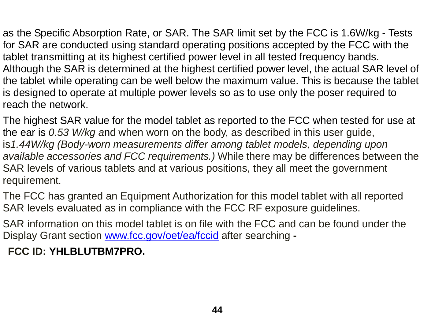  44  as the Specific Absorption Rate, or SAR. The SAR limit set by the FCC is 1.6W/kg - Tests for SAR are conducted using standard operating positions accepted by the FCC with the tablet transmitting at its highest certified power level in all tested frequency bands. Although the SAR is determined at the highest certified power level, the actual SAR level of the tablet while operating can be well below the maximum value. This is because the tablet is designed to operate at multiple power levels so as to use only the poser required to reach the network.   The highest SAR value for the model tablet as reported to the FCC when tested for use at the ear is 0.53 W/kg and when worn on the body, as described in this user guide, is1.44W/kg (Body-worn measurements differ among tablet models, depending upon available accessories and FCC requirements.) While there may be differences between the SAR levels of various tablets and at various positions, they all meet the government requirement. The FCC has granted an Equipment Authorization for this model tablet with all reported SAR levels evaluated as in compliance with the FCC RF exposure guidelines.     SAR information on this model tablet is on file with the FCC and can be found under the Display Grant section www.fcc.gov/oet/ea/fccid after searching -  FCC ID: YHLBLUTBM7PRO.    