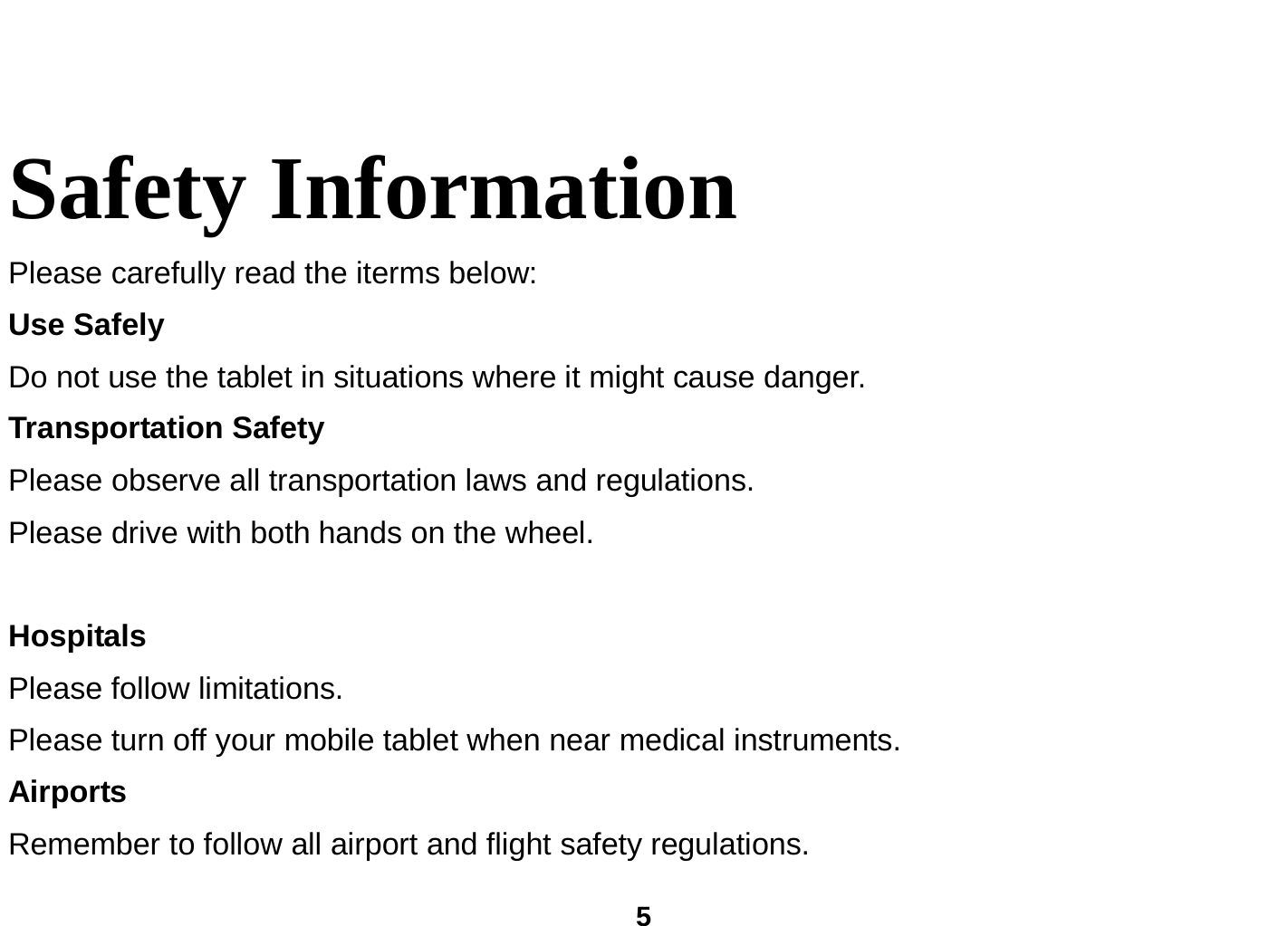  5  Safety Information   Please carefully read the iterms below: Use Safely Do not use the tablet in situations where it might cause danger. Transportation Safety Please observe all transportation laws and regulations. Please drive with both hands on the wheel.     Hospitals Please follow limitations. Please turn off your mobile tablet when near medical instruments. Airports Remember to follow all airport and flight safety regulations.   