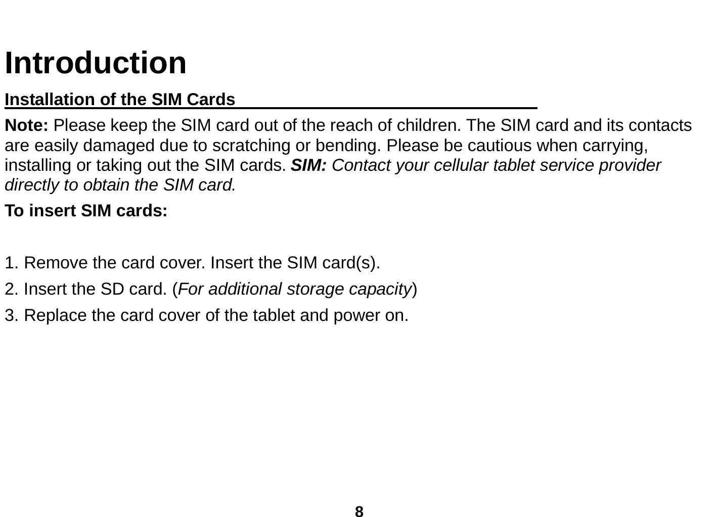  8  Introduction Installation of the SIM Cards                                    Note: Please keep the SIM card out of the reach of children. The SIM card and its contacts are easily damaged due to scratching or bending. Please be cautious when carrying, installing or taking out the SIM cards. SIM: Contact your cellular tablet service provider directly to obtain the SIM card. To insert SIM cards:  1. Remove the card cover. Insert the SIM card(s).   2. Insert the SD card. (For additional storage capacity) 3. Replace the card cover of the tablet and power on.          