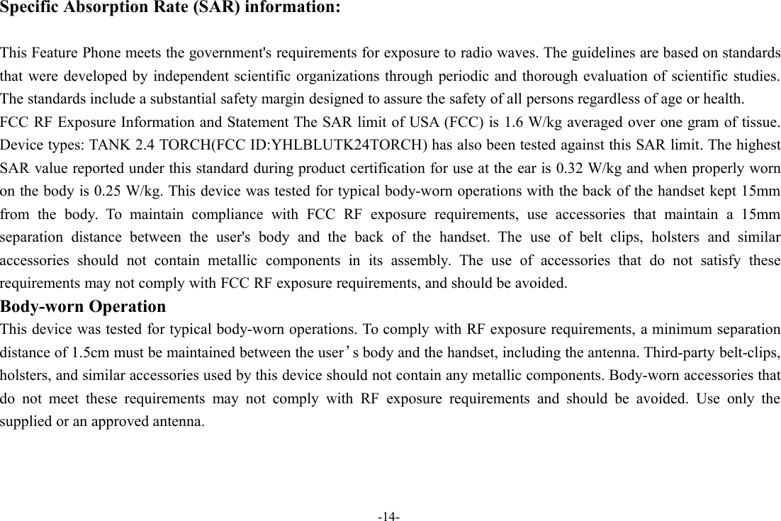 -14-Specific Absorption Rate (SAR) information:This Feature Phone meets the government&apos;s requirements for exposure to radio waves. The guidelines are based on standardsthat were developed by independent scientific organizations through periodic and thorough evaluation of scientific studies.The standards include a substantial safety margin designed to assure the safety of all persons regardless of age or health.FCC RF Exposure Information and Statement The SAR limit of USA (FCC) is 1.6 W/kg averaged over one gram of tissue.Device types: TANK 2.4 TORCH(FCC ID:YHLBLUTK24TORCH) has also been tested against this SAR limit. The highestSAR value reported under this standard during product certification for use at the ear is 0.32 W/kg and when properly wornon the body is 0.25 W/kg. This device was tested for typical body-worn operations with the back of the handset kept 15mmfrom the body. To maintain compliance with FCC RF exposure requirements, use accessories that maintain a 15mmseparation distance between the user&apos;s body and the back of the handset. The use of belt clips, holsters and similaraccessories should not contain metallic components in its assembly. The use of accessories that do not satisfy theserequirements may not comply with FCC RF exposure requirements, and should be avoided.Body-worn OperationThis device was tested for typical body-worn operations. To comply with RF exposure requirements, a minimum separationdistance of 1.5cm must be maintained between the user’s body and the handset, including the antenna. Third-party belt-clips,holsters, and similar accessories used by this device should not contain any metallic components. Body-worn accessories thatdo not meet these requirements may not comply with RF exposure requirements and should be avoided. Use only thesupplied or an approved antenna.