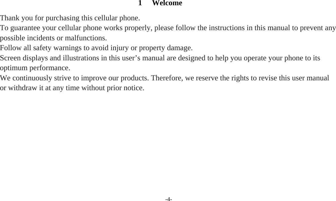 -4-   1 Welcome Thank you for purchasing this cellular phone. To guarantee your cellular phone works properly, please follow the instructions in this manual to prevent any possible incidents or malfunctions. Follow all safety warnings to avoid injury or property damage. Screen displays and illustrations in this user’s manual are designed to help you operate your phone to its optimum performance. We continuously strive to improve our products. Therefore, we reserve the rights to revise this user manual or withdraw it at any time without prior notice.  