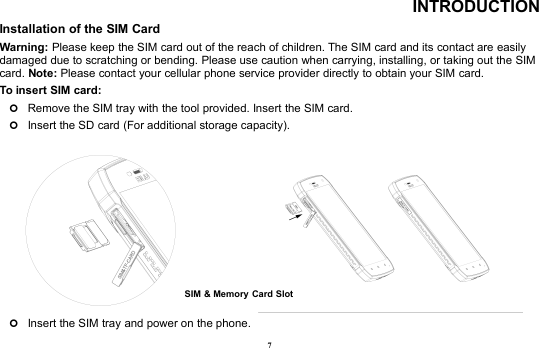 7INTRODUCTIONInstallation of the SIM CardWarning: Please keep the SIM card out of the reach of children. The SIM card and its contact are easilydamaged due to scratching or bending. Please use caution when carrying, installing, or taking out the SIMcard. Note: Please contact your cellular phone service provider directly to obtain your SIM card.To insert SIM card:Remove the SIM tray with the tool provided. Insert the SIM card.Insert the SD card (For additional storage capacity).Insert the SIM tray and power on the phone.SIM &amp; Memory Card Slot