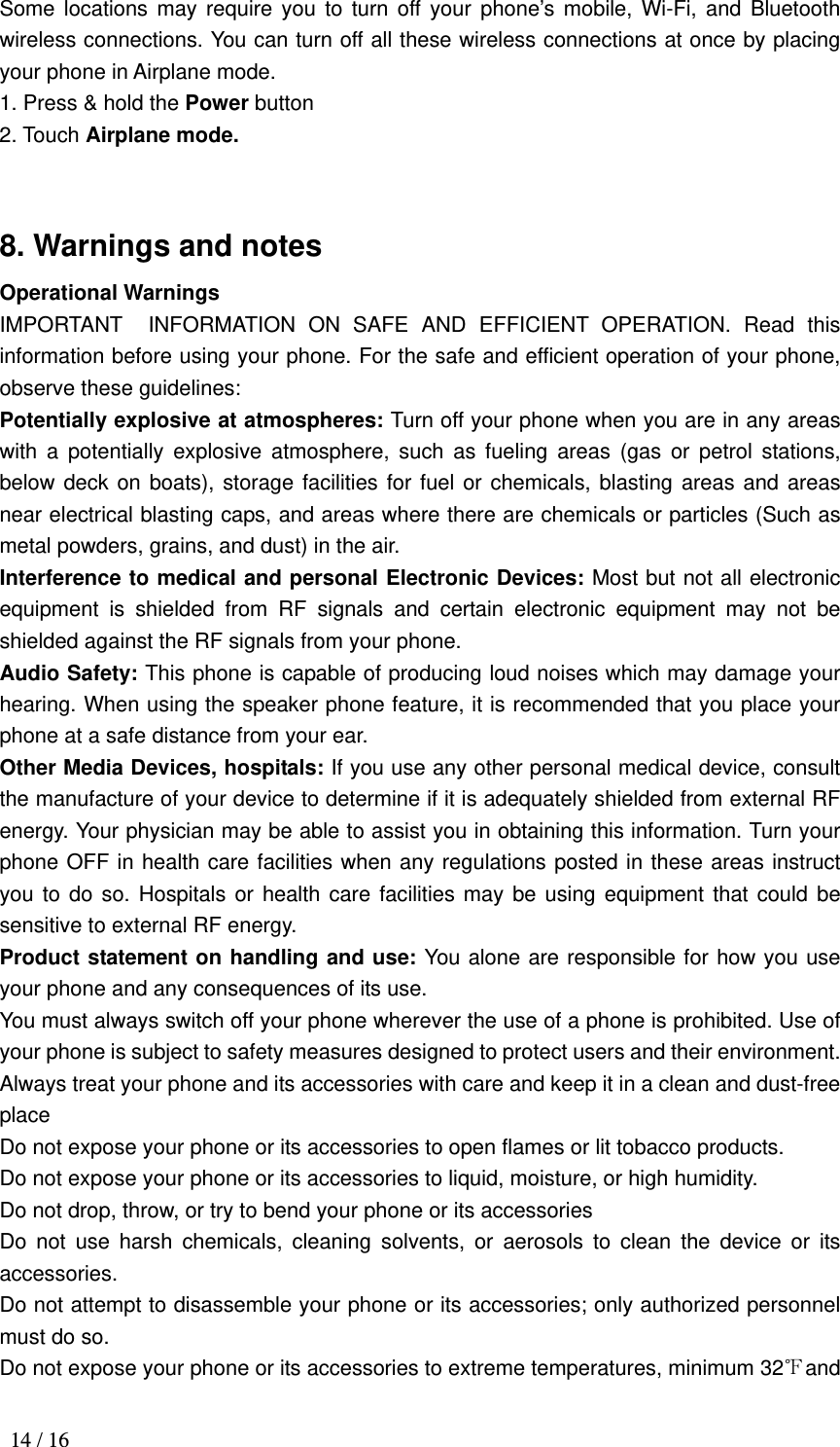  14 / 16 Some locations may require you to turn off your phone’s mobile, Wi-Fi, and Bluetooth wireless connections. You can turn off all these wireless connections at once by placing your phone in Airplane mode. 1. Press &amp; hold the Power button 2. Touch Airplane mode.  8. Warnings and notes Operational Warnings IMPORTANT INFORMATION ON SAFE AND EFFICIENT OPERATION. Read this information before using your phone. For the safe and efficient operation of your phone, observe these guidelines: Potentially explosive at atmospheres: Turn off your phone when you are in any areas with a potentially explosive atmosphere, such as fueling areas (gas or petrol stations, below deck on boats), storage facilities for fuel or chemicals, blasting areas and areas near electrical blasting caps, and areas where there are chemicals or particles (Such as metal powders, grains, and dust) in the air. Interference to medical and personal Electronic Devices: Most but not all electronic equipment is shielded from RF signals and certain electronic equipment may not be shielded against the RF signals from your phone. Audio Safety: This phone is capable of producing loud noises which may damage your hearing. When using the speaker phone feature, it is recommended that you place your phone at a safe distance from your ear. Other Media Devices, hospitals: If you use any other personal medical device, consult the manufacture of your device to determine if it is adequately shielded from external RF energy. Your physician may be able to assist you in obtaining this information. Turn your phone OFF in health care facilities when any regulations posted in these areas instruct you to do so. Hospitals or health care facilities may be using equipment that could be sensitive to external RF energy. Product statement on handling and use: You alone are responsible for how you use your phone and any consequences of its use. You must always switch off your phone wherever the use of a phone is prohibited. Use of your phone is subject to safety measures designed to protect users and their environment. Always treat your phone and its accessories with care and keep it in a clean and dust-free place Do not expose your phone or its accessories to open flames or lit tobacco products. Do not expose your phone or its accessories to liquid, moisture, or high humidity. Do not drop, throw, or try to bend your phone or its accessories Do not use harsh chemicals, cleaning solvents, or aerosols to clean the device or its accessories. Do not attempt to disassemble your phone or its accessories; only authorized personnel must do so. Do not expose your phone or its accessories to extreme temperatures, minimum 32℉and 