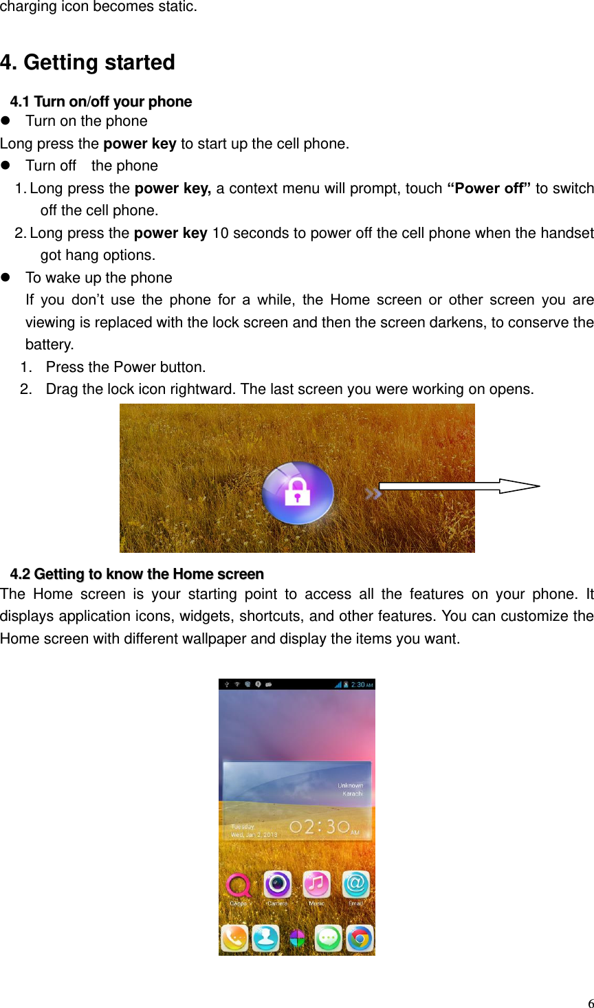  6  charging icon becomes static.  4. Getting started 44..11  TTuurrnn  oonn//ooffff  yyoouurr  pphhoonnee    Turn on the phone Long press the power key to start up the cell phone.   Turn off    the phone 1. Long press the power key, a context menu will prompt, touch “Power off” to switch off the cell phone. 2. Long press the power key 10 seconds to power off the cell phone when the handset got hang options.   To wake up the phone If  you  don’t  use  the  phone  for  a  while,  the  Home  screen  or  other  screen  you  are viewing is replaced with the lock screen and then the screen darkens, to conserve the battery. 1.  Press the Power button.   2.  Drag the lock icon rightward. The last screen you were working on opens.  44..22  GGeettttiinngg  ttoo  kknnooww  tthhee  HHoommee  ssccrreeeenn  The  Home  screen  is  your  starting  point  to  access  all  the  features  on  your  phone.  It displays application icons, widgets, shortcuts, and other features. You can customize the Home screen with different wallpaper and display the items you want.      