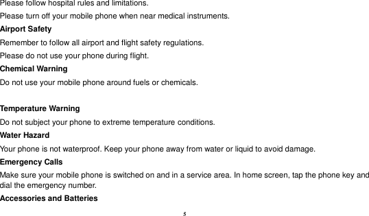  5 Please follow hospital rules and limitations. Please turn off your mobile phone when near medical instruments. Airport Safety Remember to follow all airport and flight safety regulations.   Please do not use your phone during flight. Chemical Warning Do not use your mobile phone around fuels or chemicals.  Temperature Warning Do not subject your phone to extreme temperature conditions. Water Hazard   Your phone is not waterproof. Keep your phone away from water or liquid to avoid damage. Emergency Calls Make sure your mobile phone is switched on and in a service area. In home screen, tap the phone key and dial the emergency number. Accessories and Batteries 