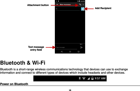18  Bluetooth &amp; Wi-Fi Bluetooth is a short-range wireless communications technology that devices can use to exchange information and connect to different types of devices which include headsets and other devices.  Power on Bluetooth                                                                                 Attachment button Text message entry field Add Recipient 