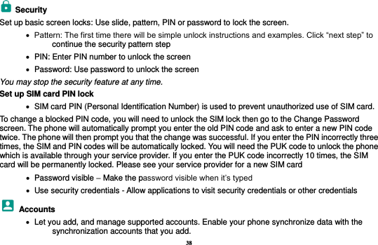 38   Security   Set up basic screen locks: Use slide, pattern, PIN or password to lock the screen.      Pattern: The first time there will be simple unlock instructions and examples. Click “next step” to continue the security pattern step    PIN: Enter PIN number to unlock the screen    Password: Use password to unlock the screen You may stop the security feature at any time. Set up SIM card PIN lock    SIM card PIN (Personal Identification Number) is used to prevent unauthorized use of SIM card.   To change a blocked PIN code, you will need to unlock the SIM lock then go to the Change Password screen. The phone will automatically prompt you enter the old PIN code and ask to enter a new PIN code twice. The phone will then prompt you that the change was successful. If you enter the PIN incorrectly three times, the SIM and PIN codes will be automatically locked. You will need the PUK code to unlock the phone which is available through your service provider. If you enter the PUK code incorrectly 10 times, the SIM card will be permanently locked. Please see your service provider for a new SIM card    Password visible – Make the password visible when it’s typed    Use security credentials - Allow applications to visit security credentials or other credentials   Accounts    Let you add, and manage supported accounts. Enable your phone synchronize data with the synchronization accounts that you add.   