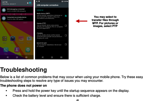 41    Troubleshooting Below is a list of common problems that may occur when using your mobile phone. Try these easy troubleshooting steps to resolve any type of issues you may encounter.   The phone does not power on   Press and hold the power key until the startup sequence appears on the display.   Check the battery level and ensure there is sufficient charge. You may select to transfer files through MTP. For pictures or images, select PTP 