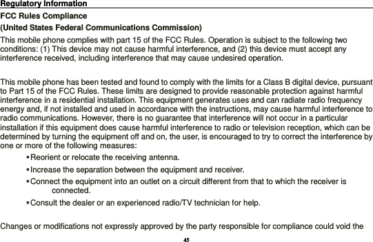 45 Regulatory Information                                                                                 FCC Rules Compliance   (United States Federal Communications Commission) This mobile phone complies with part 15 of the FCC Rules. Operation is subject to the following two conditions: (1) This device may not cause harmful interference, and (2) this device must accept any interference received, including interference that may cause undesired operation.  This mobile phone has been tested and found to comply with the limits for a Class B digital device, pursuant to Part 15 of the FCC Rules. These limits are designed to provide reasonable protection against harmful interference in a residential installation. This equipment generates uses and can radiate radio frequency energy and, if not installed and used in accordance with the instructions, may cause harmful interference to radio communications. However, there is no guarantee that interference will not occur in a particular installation if this equipment does cause harmful interference to radio or television reception, which can be determined by turning the equipment off and on, the user, is encouraged to try to correct the interference by one or more of the following measures:  Reorient or relocate the receiving antenna.  Increase the separation between the equipment and receiver.  Connect the equipment into an outlet on a circuit different from that to which the receiver is connected.  Consult the dealer or an experienced radio/TV technician for help.  Changes or modifications not expressly approved by the party responsible for compliance could void the 