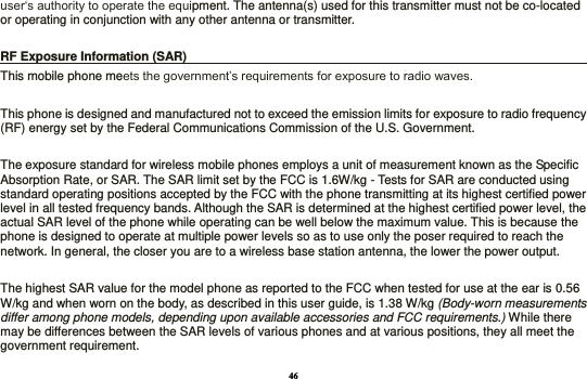46 user‘s authority to operate the equipment. The antenna(s) used for this transmitter must not be co-located or operating in conjunction with any other antenna or transmitter.  RF Exposure Information (SAR)                                                                    This mobile phone meets the government’s requirements for exposure to radio waves.    This phone is designed and manufactured not to exceed the emission limits for exposure to radio frequency (RF) energy set by the Federal Communications Commission of the U.S. Government.      The exposure standard for wireless mobile phones employs a unit of measurement known as the Specific Absorption Rate, or SAR. The SAR limit set by the FCC is 1.6W/kg - Tests for SAR are conducted using standard operating positions accepted by the FCC with the phone transmitting at its highest certified power level in all tested frequency bands. Although the SAR is determined at the highest certified power level, the actual SAR level of the phone while operating can be well below the maximum value. This is because the phone is designed to operate at multiple power levels so as to use only the poser required to reach the network. In general, the closer you are to a wireless base station antenna, the lower the power output.  The highest SAR value for the model phone as reported to the FCC when tested for use at the ear is 0.56 W/kg and when worn on the body, as described in this user guide, is 1.38 W/kg (Body-worn measurements differ among phone models, depending upon available accessories and FCC requirements.) While there may be differences between the SAR levels of various phones and at various positions, they all meet the government requirement. 