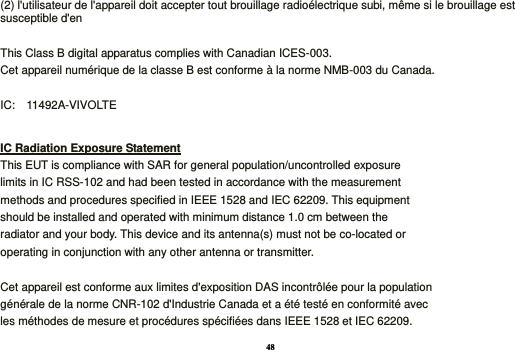 48 (2) l&apos;utilisateur de l&apos;appareil doit accepter tout brouillage radioélectrique subi, même si le brouillage est susceptible d&apos;en  This Class B digital apparatus complies with Canadian ICES-003. Cet appareil numérique de la classe B est conforme à la norme NMB-003 du Canada.  IC:    11492A-VIVOLTE  IC Radiation Exposure Statement This EUT is compliance with SAR for general population/uncontrolled exposure limits in IC RSS-102 and had been tested in accordance with the measurement methods and procedures specified in IEEE 1528 and IEC 62209. This equipment should be installed and operated with minimum distance 1.0 cm between the radiator and your body. This device and its antenna(s) must not be co-located or operating in conjunction with any other antenna or transmitter.  Cet appareil est conforme aux limites d&apos;exposition DAS incontrôlée pour la population générale de la norme CNR-102 d&apos;Industrie Canada et a été testé en conformité avec les méthodes de mesure et procédures spécifiées dans IEEE 1528 et IEC 62209. 