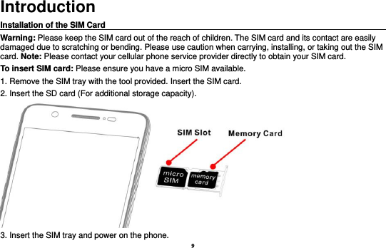 9 Introduction Installation of the SIM Card                                                                                       Warning: Please keep the SIM card out of the reach of children. The SIM card and its contact are easily damaged due to scratching or bending. Please use caution when carrying, installing, or taking out the SIM card. Note: Please contact your cellular phone service provider directly to obtain your SIM card. To insert SIM card: Please ensure you have a micro SIM available.   1. Remove the SIM tray with the tool provided. Insert the SIM card.   2. Insert the SD card (For additional storage capacity).  3. Insert the SIM tray and power on the phone. 