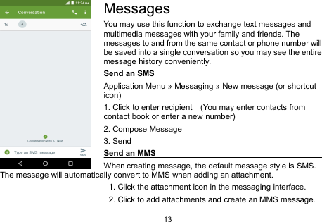13MessagesYou may use this function to exchange text messages andmultimedia messages with your family and friends. Themessages to and from the same contact or phone number willbe saved into a single conversation so you may see the entiremessage history conveniently.Send an SMSApplication Menu » Messaging » New message (or shortcuticon)1. Click to enter recipient (You may enter contacts fromcontact book or enter a new number)2. Compose Message3. SendSend an MMSWhen creating message, the default message style is SMS.The message will automatically convert to MMS when adding an attachment.1. Click the attachment icon in the messaging interface.2. Click to add attachments and create an MMS message.