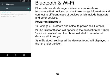 16Bluetooth &amp; Wi-FiBluetooth is a short-range wireless communicationstechnology that devices can use to exchange information andconnect to different types of devices which include headsetsand other devices.Power on Bluetooth1) Settings » Bluetooth and select to power on Bluetooth.2) The Bluetooth icon will appear in the notification bar. Click“scan for devices” and the phone will start to scan for alldevices within range.3) In Bluetooth settings all the devices found will displayed inthe list under the icon.