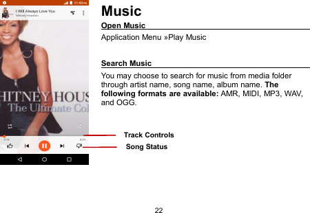 22MusicOpen MusicApplication Menu »Play MusicSearch MusicYou may choose to search for music from media folderthrough artist name, song name, album name. Thefollowing formats are available: AMR, MIDI, MP3, WAV,and OGG.Song StatusTrack Controls