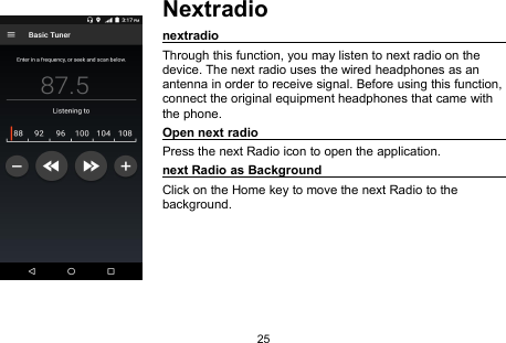 25NextradionextradioThrough this function, you may listen to next radio on thedevice. The next radio uses the wired headphones as anantenna in order to receive signal. Before using this function,connect the original equipment headphones that came withthe phone.Open next radioPress the next Radio icon to open the application.next Radio as BackgroundClick on the Home key to move the next Radio to thebackground.