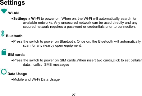 27SettingsWLANSettings » Wi-Fi to power on. When on, the Wi-Fi will automatically search foravailable networks. Any unsecured network can be used directly and anysecured network requires a password or credentials prior to connection.BluetoothPress the switch to power on Bluetooth. Once on, the Bluetooth will automaticallyscan for any nearby open equipment.SIM cardsPress the switch to power on SIM cards.When insert two cards,click to set cellulardata、calls、SMS messagesData UsageMobile and Wi-Fi Data Usage