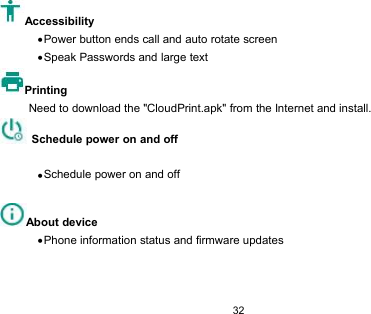 32AccessibilityPower button ends call and auto rotate screenSpeak Passwords and large textPrintingNeed to download the &quot;CloudPrint.apk&quot; from the Internet and install.Schedule power on and offSchedule power on and offAbout devicePhone information status and firmware updates